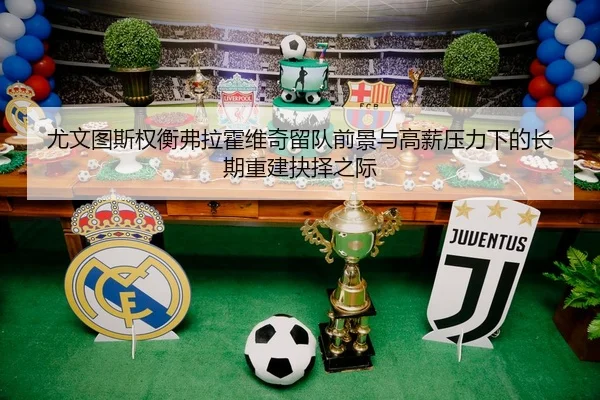 尤文图斯权衡弗拉霍维奇留队前景与高薪压力下的长期重建抉择之际