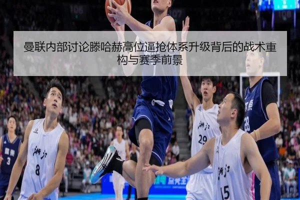 曼联内部讨论滕哈赫高位逼抢体系升级背后的战术重构与赛季前景