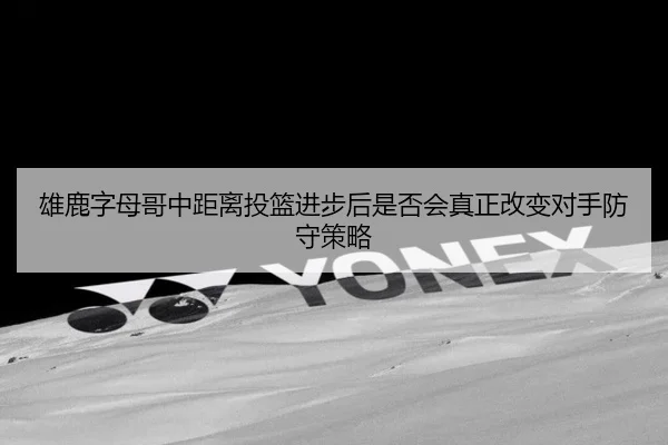 雄鹿字母哥中距离投篮进步后是否会真正改变对手防守策略