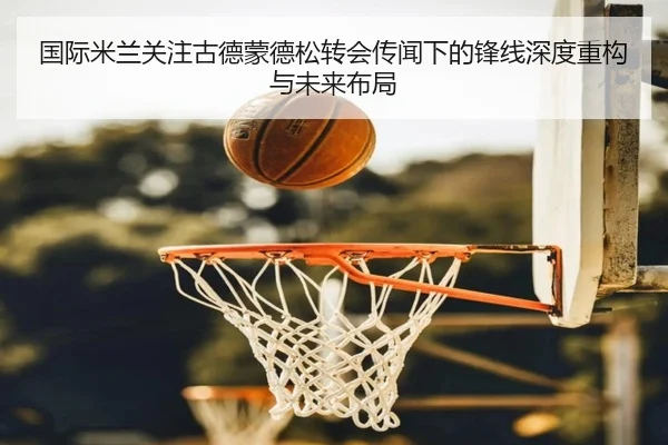国际米兰关注古德蒙德松转会传闻下的锋线深度重构与未来布局