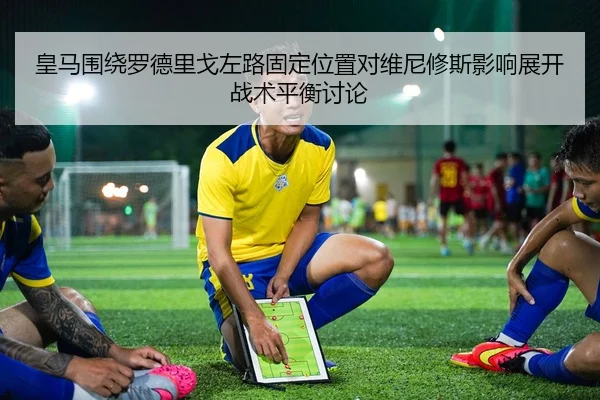 皇马围绕罗德里戈左路固定位置对维尼修斯影响展开战术平衡讨论