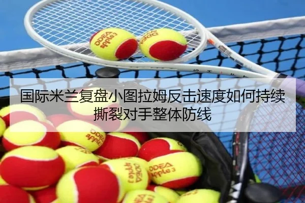 国际米兰复盘小图拉姆反击速度如何持续撕裂对手整体防线