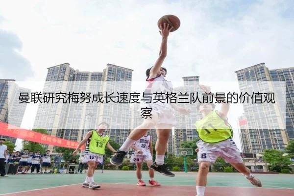 曼联研究梅努成长速度与英格兰队前景的价值观察