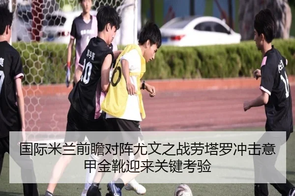 国际米兰前瞻对阵尤文之战劳塔罗冲击意甲金靴迎来关键考验