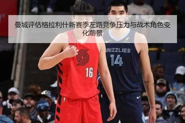 曼城评估格拉利什新赛季左路竞争压力与战术角色变化前景