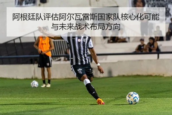 阿根廷队评估阿尔瓦雷斯国家队核心化可能与未来战术布局方向