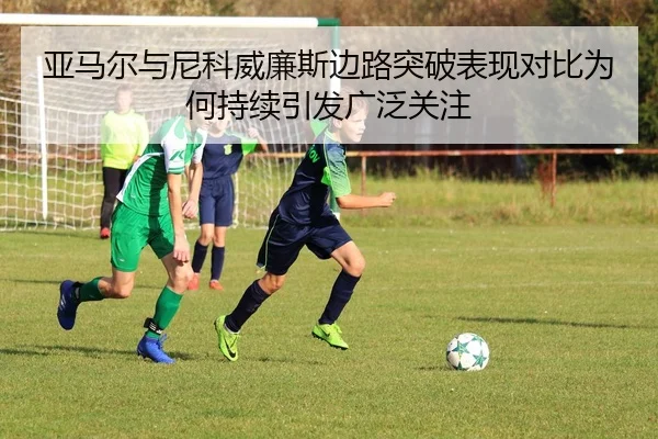 亚马尔与尼科威廉斯边路突破表现对比为何持续引发广泛关注