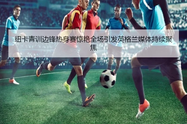 纽卡青训边锋热身赛惊艳全场引发英格兰媒体持续聚焦